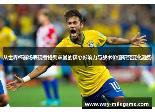 从世界杯赛场表现看格列兹曼的核心影响力与战术价值研究变化趋势 从世界杯赛场表现看格列兹曼的核心影响力与战术价值研究变化趋势
