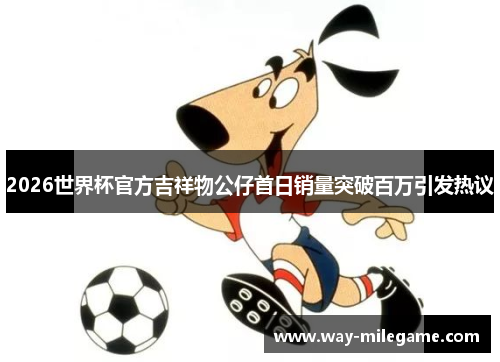 2026世界杯官方吉祥物公仔首日销量突破百万引发热议