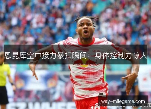 恩昆库空中接力暴扣瞬间：身体控制力惊人
