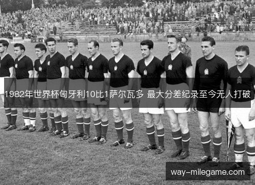 1982年世界杯匈牙利10比1萨尔瓦多 最大分差纪录至今无人打破